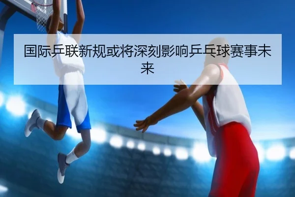 国际乒联新规或将深刻影响乒乓球赛事未来（QMH）